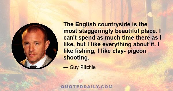 The English countryside is the most staggeringly beautiful place. I can't spend as much time there as I like, but I like everything about it. I like fishing, I like clay- pigeon shooting.