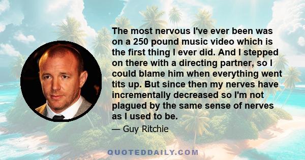 The most nervous I've ever been was on a 250 pound music video which is the first thing I ever did. And I stepped on there with a directing partner, so I could blame him when everything went tits up. But since then my
