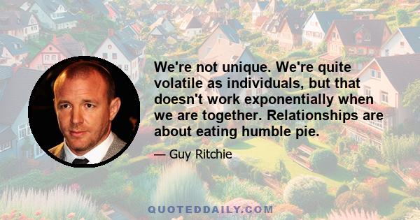 We're not unique. We're quite volatile as individuals, but that doesn't work exponentially when we are together. Relationships are about eating humble pie.