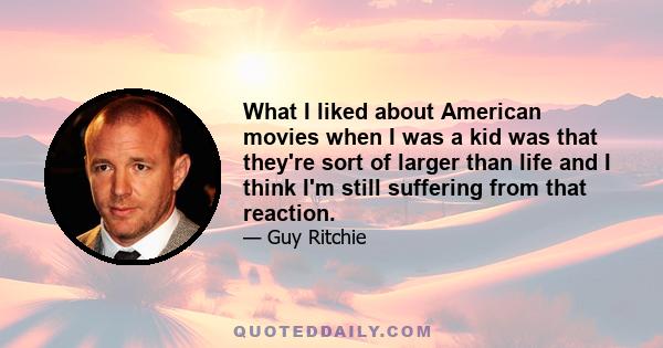 What I liked about American movies when I was a kid was that they're sort of larger than life and I think I'm still suffering from that reaction.