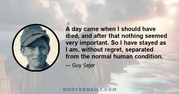 A day came when I should have died, and after that nothing seemed very important. So I have stayed as I am, without regret, separated from the normal human condition.