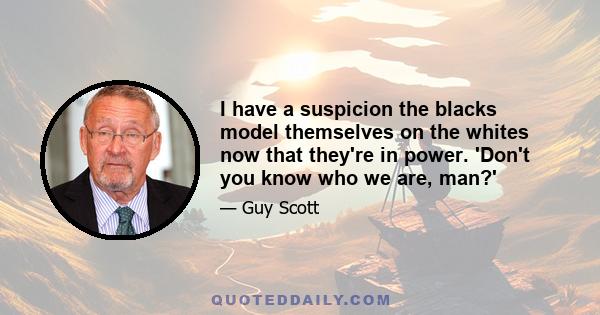 I have a suspicion the blacks model themselves on the whites now that they're in power. 'Don't you know who we are, man?'