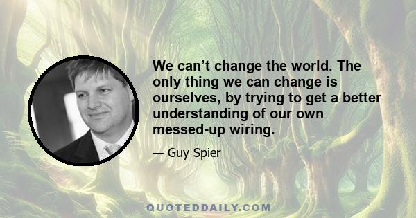 We can’t change the world. The only thing we can change is ourselves, by trying to get a better understanding of our own messed-up wiring.