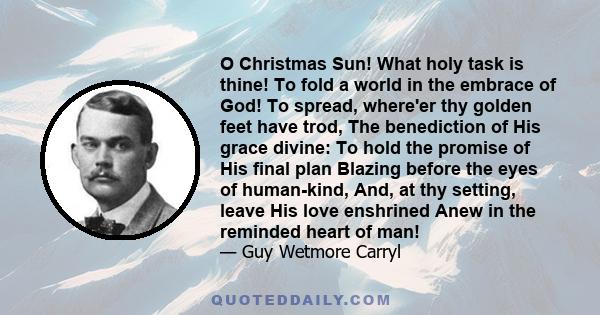 O Christmas Sun! What holy task is thine! To fold a world in the embrace of God! To spread, where'er thy golden feet have trod, The benediction of His grace divine: To hold the promise of His final plan Blazing before