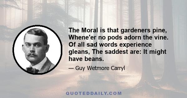 The Moral is that gardeners pine, Whene'er no pods adorn the vine. Of all sad words experience gleans, The saddest are: It might have beans.