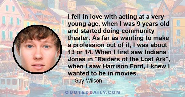 I fell in love with acting at a very young age, when I was 9 years old and started doing community theater. As far as wanting to make a profession out of it, I was about 13 or 14. When I first saw Indiana Jones in