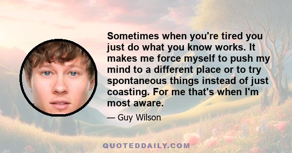 Sometimes when you're tired you just do what you know works. It makes me force myself to push my mind to a different place or to try spontaneous things instead of just coasting. For me that's when I'm most aware.