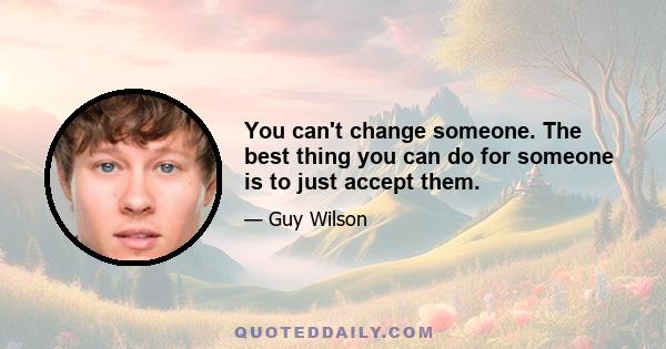 You can't change someone. The best thing you can do for someone is to just accept them.