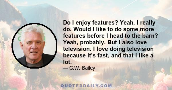 Do I enjoy features? Yeah, I really do. Would I like to do some more features before I head to the barn? Yeah, probably. But I also love television. I love doing television because it's fast, and that I like a lot.