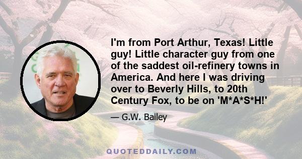 I'm from Port Arthur, Texas! Little guy! Little character guy from one of the saddest oil-refinery towns in America. And here I was driving over to Beverly Hills, to 20th Century Fox, to be on 'M*A*S*H!'