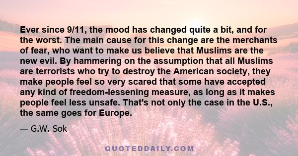 Ever since 9/11, the mood has changed quite a bit, and for the worst. The main cause for this change are the merchants of fear, who want to make us believe that Muslims are the new evil. By hammering on the assumption