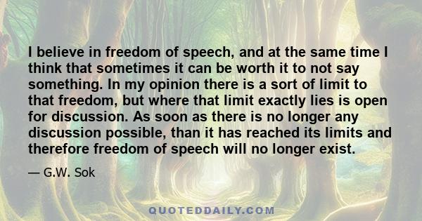 I believe in freedom of speech, and at the same time I think that sometimes it can be worth it to not say something. In my opinion there is a sort of limit to that freedom, but where that limit exactly lies is open for