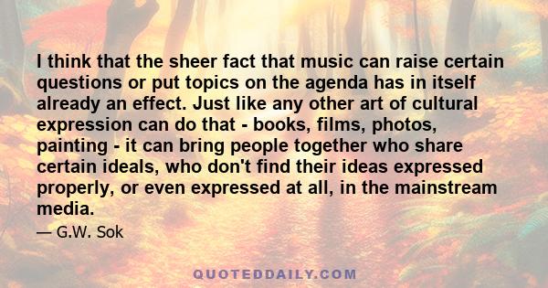 I think that the sheer fact that music can raise certain questions or put topics on the agenda has in itself already an effect. Just like any other art of cultural expression can do that - books, films, photos, painting 