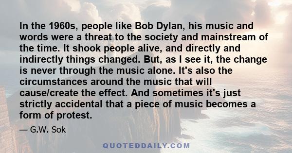 In the 1960s, people like Bob Dylan, his music and words were a threat to the society and mainstream of the time. It shook people alive, and directly and indirectly things changed. But, as I see it, the change is never