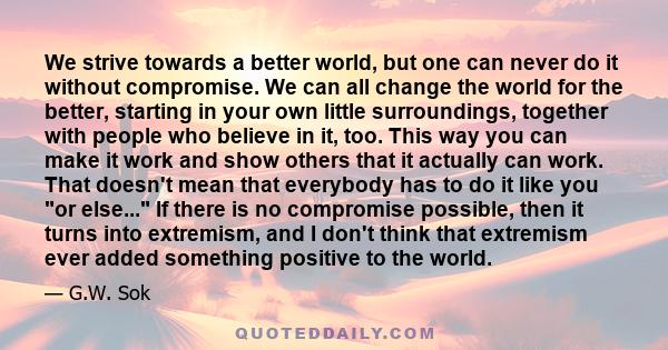 We strive towards a better world, but one can never do it without compromise. We can all change the world for the better, starting in your own little surroundings, together with people who believe in it, too. This way