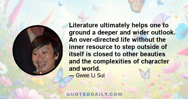 Literature ultimately helps one to ground a deeper and wider outlook. An over-directed life without the inner resource to step outside of itself is closed to other beauties and the complexities of character and world.