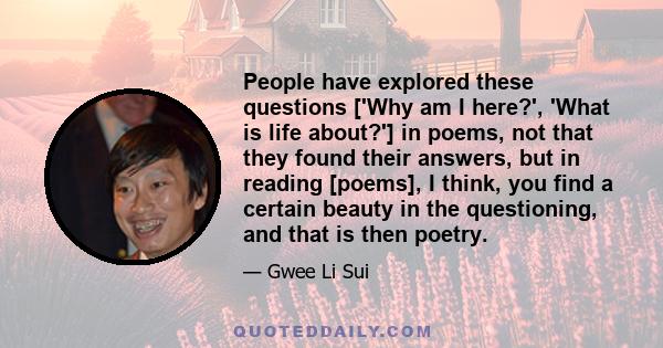 People have explored these questions ['Why am I here?', 'What is life about?'] in poems, not that they found their answers, but in reading [poems], I think, you find a certain beauty in the questioning, and that is then 