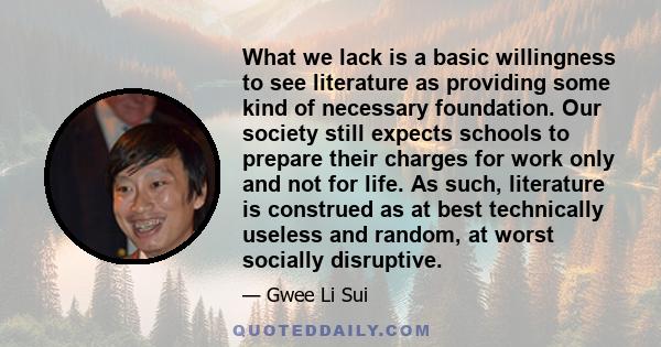 What we lack is a basic willingness to see literature as providing some kind of necessary foundation. Our society still expects schools to prepare their charges for work only and not for life. As such, literature is