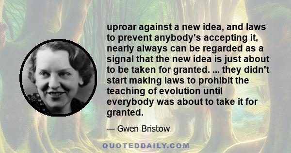 uproar against a new idea, and laws to prevent anybody's accepting it, nearly always can be regarded as a signal that the new idea is just about to be taken for granted. ... they didn't start making laws to prohibit the 