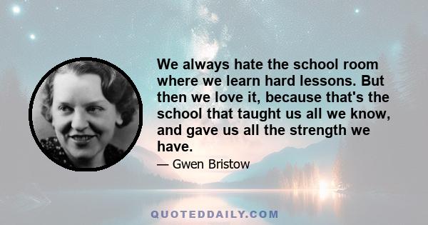 We always hate the school room where we learn hard lessons. But then we love it, because that's the school that taught us all we know, and gave us all the strength we have.