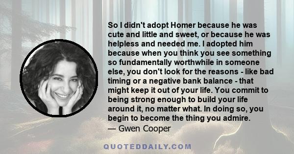 So I didn't adopt Homer because he was cute and little and sweet, or because he was helpless and needed me. I adopted him because when you think you see something so fundamentally worthwhile in someone else, you don't