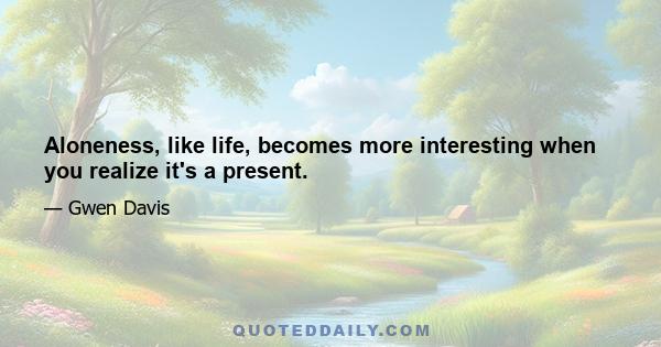 Aloneness, like life, becomes more interesting when you realize it's a present.