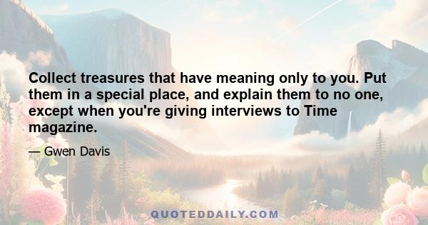 Collect treasures that have meaning only to you. Put them in a special place, and explain them to no one, except when you're giving interviews to Time magazine.