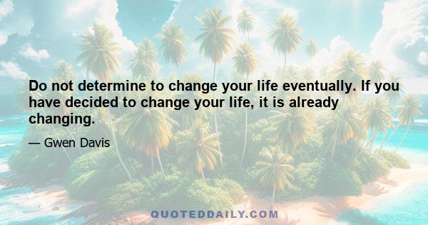 Do not determine to change your life eventually. If you have decided to change your life, it is already changing.