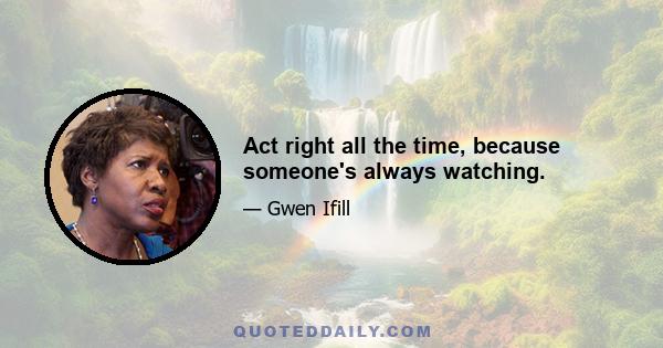 Act right all the time, because someone's always watching.