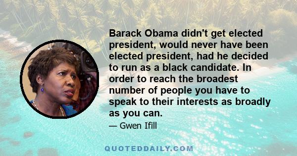 Barack Obama didn't get elected president, would never have been elected president, had he decided to run as a black candidate. In order to reach the broadest number of people you have to speak to their interests as