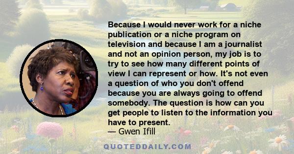 Because I would never work for a niche publication or a niche program on television and because I am a journalist and not an opinion person, my job is to try to see how many different points of view I can represent or