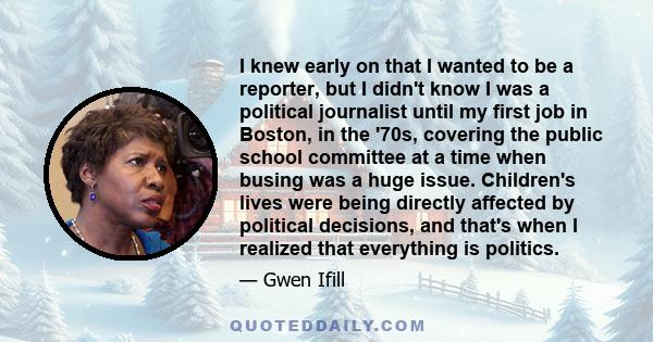 I knew early on that I wanted to be a reporter, but I didn't know I was a political journalist until my first job in Boston, in the '70s, covering the public school committee at a time when busing was a huge issue.