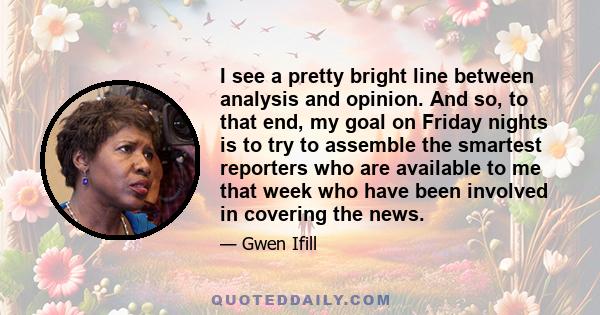 I see a pretty bright line between analysis and opinion. And so, to that end, my goal on Friday nights is to try to assemble the smartest reporters who are available to me that week who have been involved in covering