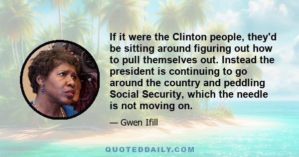 If it were the Clinton people, they'd be sitting around figuring out how to pull themselves out. Instead the president is continuing to go around the country and peddling Social Security, which the needle is not moving