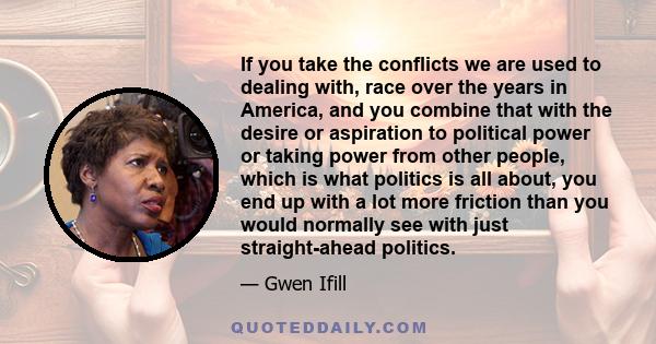 If you take the conflicts we are used to dealing with, race over the years in America, and you combine that with the desire or aspiration to political power or taking power from other people, which is what politics is