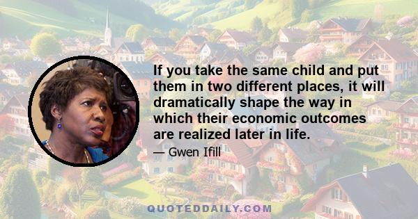 If you take the same child and put them in two different places, it will dramatically shape the way in which their economic outcomes are realized later in life.