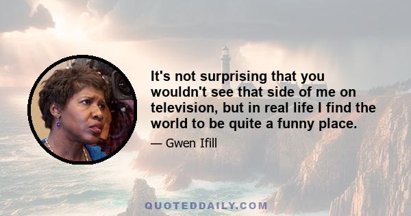 It's not surprising that you wouldn't see that side of me on television, but in real life I find the world to be quite a funny place.