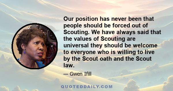 Our position has never been that people should be forced out of Scouting. We have always said that the values of Scouting are universal they should be welcome to everyone who is willing to live by the Scout oath and the 