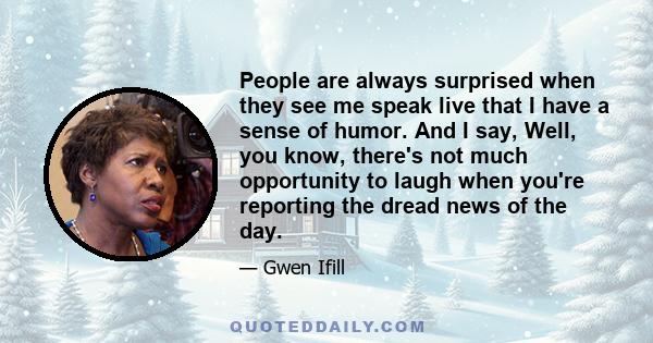 People are always surprised when they see me speak live that I have a sense of humor. And I say, Well, you know, there's not much opportunity to laugh when you're reporting the dread news of the day.