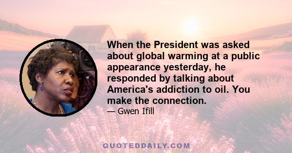 When the President was asked about global warming at a public appearance yesterday, he responded by talking about America's addiction to oil. You make the connection.