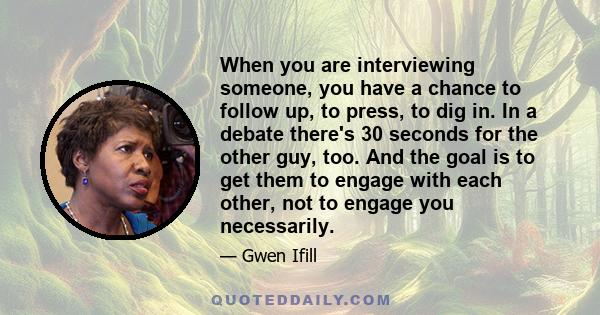 When you are interviewing someone, you have a chance to follow up, to press, to dig in. In a debate there's 30 seconds for the other guy, too. And the goal is to get them to engage with each other, not to engage you