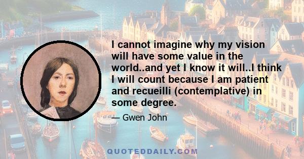 I cannot imagine why my vision will have some value in the world..and yet I know it will..I think I will count because I am patient and recueilli (contemplative) in some degree.