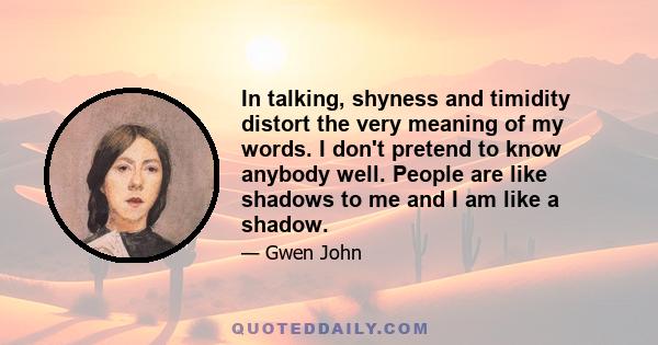 In talking, shyness and timidity distort the very meaning of my words. I don't pretend to know anybody well. People are like shadows to me and I am like a shadow.