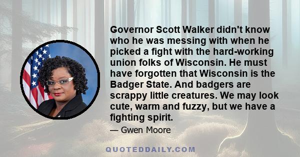 Governor Scott Walker didn't know who he was messing with when he picked a fight with the hard-working union folks of Wisconsin. He must have forgotten that Wisconsin is the Badger State. And badgers are scrappy little