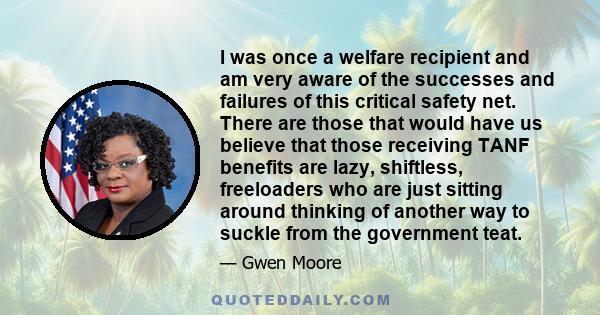 I was once a welfare recipient and am very aware of the successes and failures of this critical safety net. There are those that would have us believe that those receiving TANF benefits are lazy, shiftless, freeloaders