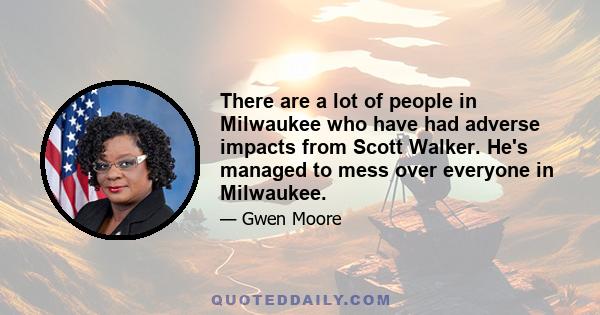 There are a lot of people in Milwaukee who have had adverse impacts from Scott Walker. He's managed to mess over everyone in Milwaukee.