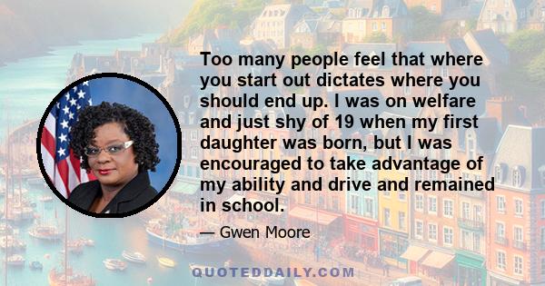 Too many people feel that where you start out dictates where you should end up. I was on welfare and just shy of 19 when my first daughter was born, but I was encouraged to take advantage of my ability and drive and