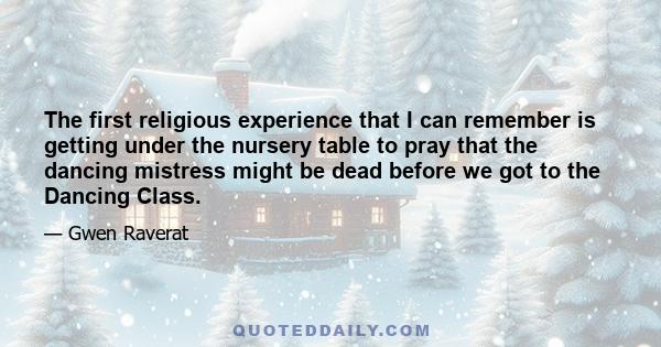 The first religious experience that I can remember is getting under the nursery table to pray that the dancing mistress might be dead before we got to the Dancing Class.