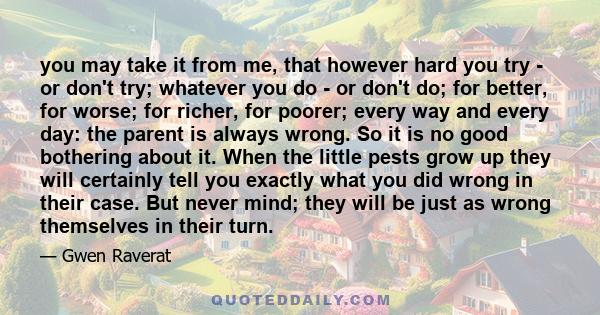 you may take it from me, that however hard you try - or don't try; whatever you do - or don't do; for better, for worse; for richer, for poorer; every way and every day: the parent is always wrong. So it is no good