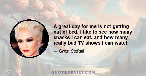 A great day for me is not getting out of bed. I like to see how many snacks I can eat..and how many really bad TV shows I can watch